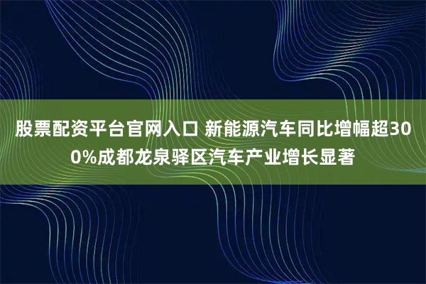 股票配资平台官网入口 新能源汽车同比增幅超300%成都龙泉驿区汽车产业增长显著