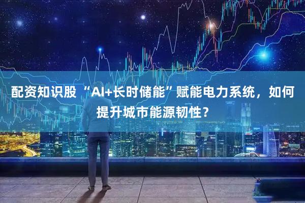 配资知识股 “AI+长时储能”赋能电力系统，如何提升城市能源韧性？
