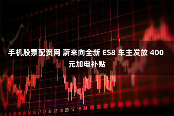 手机股票配资网 蔚来向全新 ES8 车主发放 400 元加电补贴