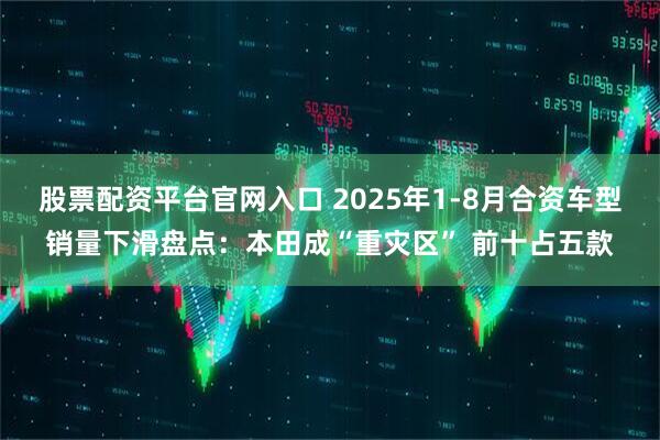 股票配资平台官网入口 2025年1-8月合资车型销量下滑盘点：本田成“重灾区” 前十占五款