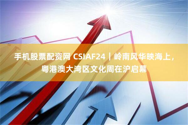 手机股票配资网 CSIAF24｜岭南风华映海上，粤港澳大湾区文化周在沪启幕