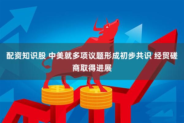 配资知识股 中美就多项议题形成初步共识 经贸磋商取得进展