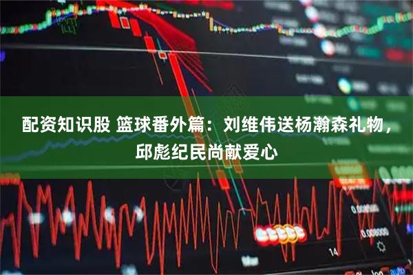 配资知识股 篮球番外篇：刘维伟送杨瀚森礼物，邱彪纪民尚献爱心