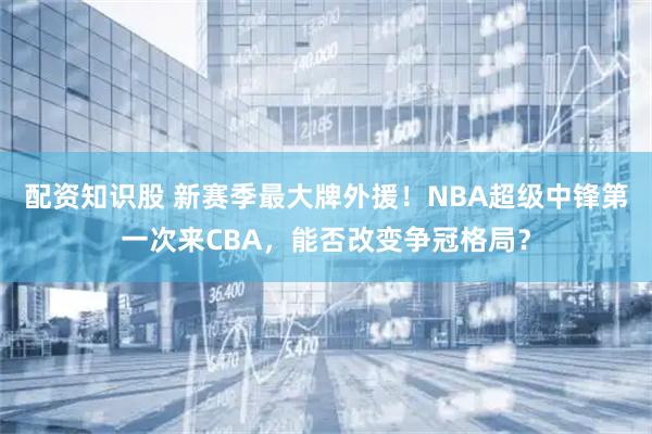 配资知识股 新赛季最大牌外援！NBA超级中锋第一次来CBA，能否改变争冠格局？