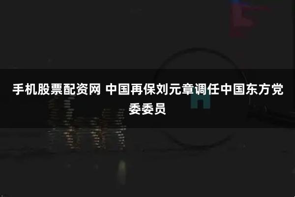 手机股票配资网 中国再保刘元章调任中国东方党委委员