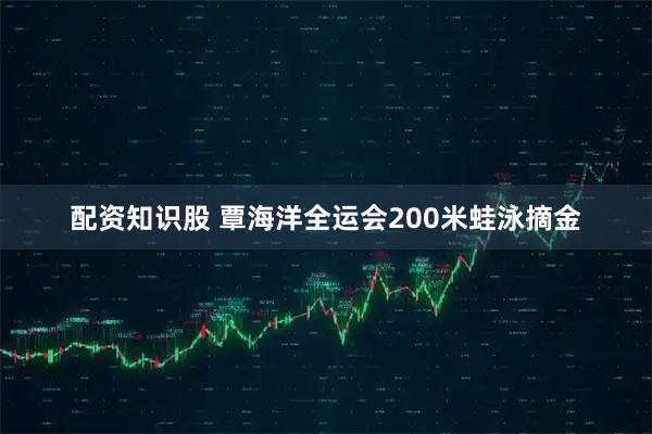 配资知识股 覃海洋全运会200米蛙泳摘金