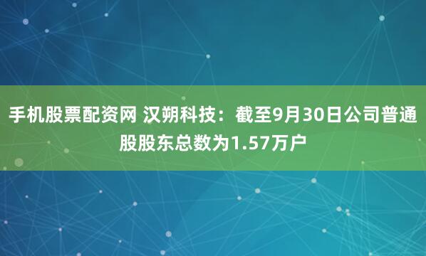 手机股票配资网 汉朔科技：截至9月30日公司普通股股东总数为1.57万户