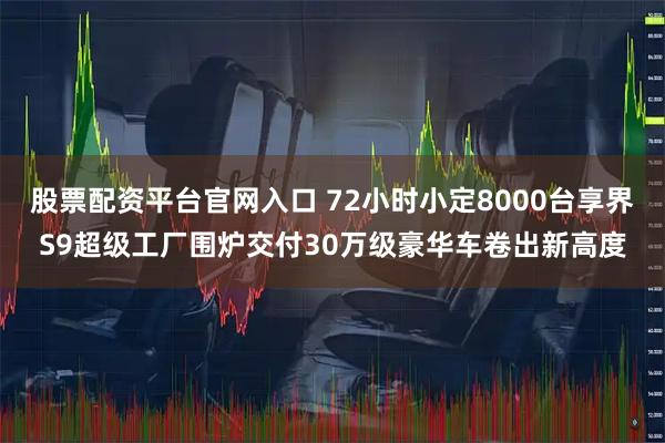 股票配资平台官网入口 72小时小定8000台享界S9超级工厂围炉交付30万级豪华车卷出新高度
