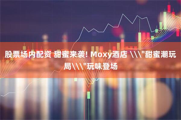 股票场内配资 甜蜜来袭! Moxy酒店 \＂甜蜜潮玩局\＂玩味登场