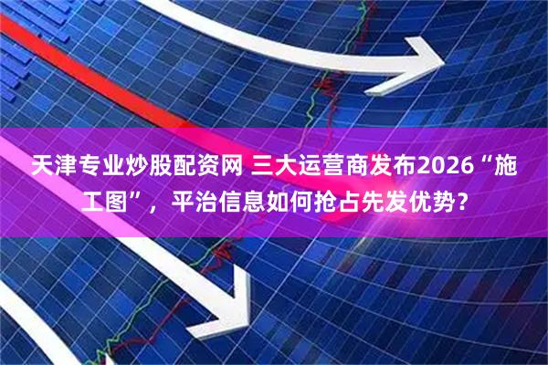 天津专业炒股配资网 三大运营商发布2026“施工图”，平治信息如何抢占先发优势？