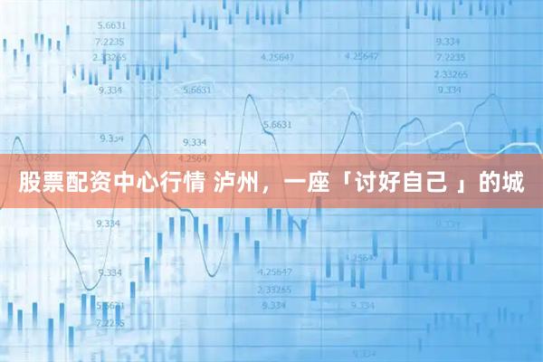 股票配资中心行情 泸州，一座「讨好自己 」的城