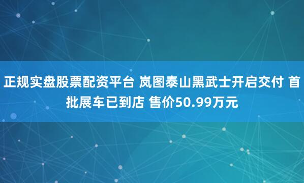 正规实盘股票配资平台 岚图泰山黑武士开启交付 首批展车已到店 售价50.99万元