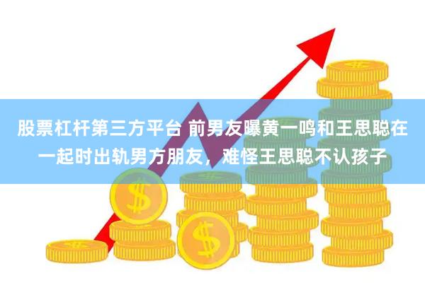 股票杠杆第三方平台 前男友曝黄一鸣和王思聪在一起时出轨男方朋友，难怪王思聪不认孩子