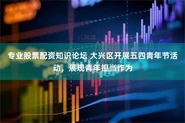 专业股票配资知识论坛 大兴区开展五四青年节活动，展现青年担当作为