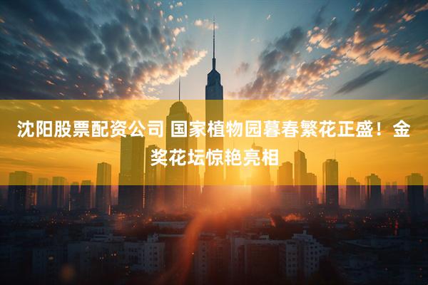 沈阳股票配资公司 国家植物园暮春繁花正盛！金奖花坛惊艳亮相