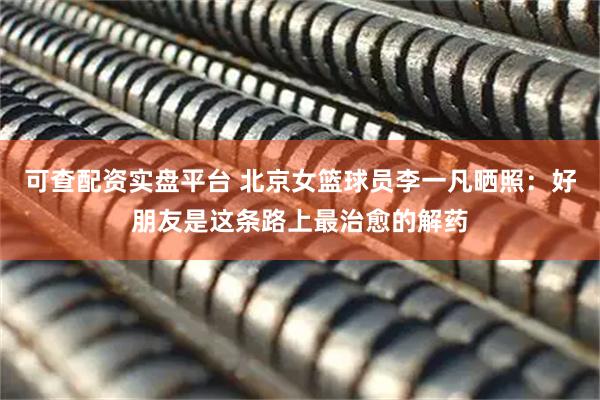 可查配资实盘平台 北京女篮球员李一凡晒照：好朋友是这条路上最治愈的解药